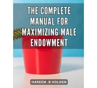 The Complete Manual for Maximizing Male Endowment: Unlocking the Secret to Male Enhancement: A Proven Guide for Boosting Size and Performance