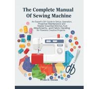 The Complete manual of sewing machine: An Expert’s DIY Guide to Setup, Operation, Proactive Maintenance and Master Essential Stitches, Foot Attachments, and Fabric Handling for Flawless Creative Proje