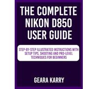 The Complete Nikon D850 User Guide: Step-by-Step Illustrated instructions with Setup Tips, Shooting and Pro-Level techniques for Beginners
