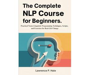 The Complete NLP Course for Beginners: Practical Neuro-Linguistic Programming Techniques, Scripts, and Exercises for Real-Life Change