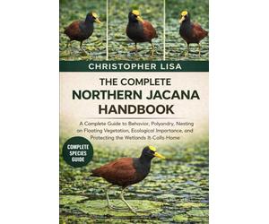 THE COMPLETE NORTHERN JACANA HANDBOOK: A Complete Guide to Behavior, Polyandry, Nesting on Floating Vegetation, Ecological Importance, and Protecting the Wetlands It Calls Home