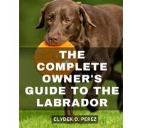 The Complete Owner's Guide To The Labrador: A Comprehensive Guide to Nurturing a Well-Behaved Companion | Unlock the Secrets to Raising a Happy and Disciplined Labrador Retriever
