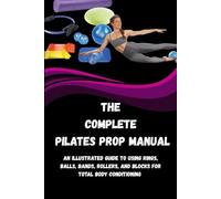 THE COMPLETE PILATES PROP MANUAL: An Illustrated Guide to Using Rings, Balls, Bands, Rollers, And Blocks for Total Body Conditioning