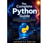 The Complete Python Guide: A Practical Beginner's Handbook to Learn Programming, Build Real-World Projects, Master Python Fundamentals, and Start Coding with Confidence