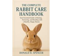 The Complete Rabbit Care Handbook: Your Essential Guide to Raising, Nurturing, and Bonding with a Healthy, Happy Bunny