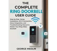 THE COMPLETE RING DOORBELL USER GUIDE: Step-by-Step Setup, Installation, Wi-Fi Connection, Alexa Integration, and Troubleshooting Manual to Master ... (The DIY Smart Home Guide Collection)