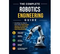 The Complete Robotics Engineering guide: Everything You Need to Know About Robot Design, Sensors, AI, Automation, Embedded Systems, and Smart Manufacturing