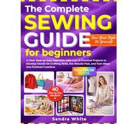 The Complete Sewing Guide for Beginners: A Clear Step-by-Step Approach with Lots of Practical Projects to Develop Hands-On Crafting Skills, See Results Fast, and Turn Ideas Into Finished Creations