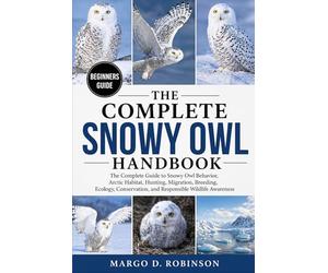 THE COMPLETE SNOWY OWL HANDBOOK: The Complete Guide to Snowy Owl Behavior, Arctic Habitat, Hunting, Migration, Breeding, Ecology, Conservation, and Responsible Wildlife Awareness