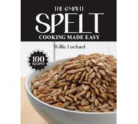 THE COMPLETE SPELT COOKING MADE EASY: Hearty & Ancient Grain Recipes - Breads, Pastas, Salads, Bakes & More with Nutritious Spelt (The Complete Ingredient Cookbook Collection)