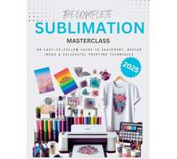 The Complete Sublimation Masterclass : An Easy-to-Follow Guide to Equipment, Design Ideas and Successful Printing Techniques