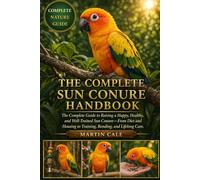 THE COMPLETE SUN CONURE HANDBOOK: The Complete Guide to Raising a Happy, Healthy, and Well-Trained Sun Conure-From Diet and Housing to Training, Bonding, and Lifelong Care.