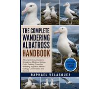 THE COMPLETE WANDERING ALBATROSS HANDBOOK: A Comprehensive Guide to Wandering Albatross Biology, Flight, Feeding, Courtship, Breeding, Migration, Marine Ecology, Conservation, and Survival