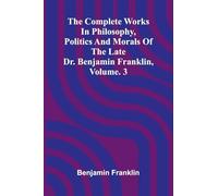 The Complete Works in Philosophy, Politics and Morals of the late Dr. Benjamin Franklin, Vol. 3