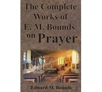The Complete Works of E.M. Bounds on Prayer: Including: POWER, PURPOSE, PRAYING MEN, POSSIBILITIES, REALITY, ESSENTIALS, NECESSITY, WEAPON