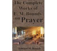 The Complete Works of E.M. Bounds on Prayer: Including: POWER, PURPOSE, PRAYING MEN, POSSIBILITIES, REALITY, ESSENTIALS, NECESSITY, WEAPON