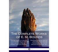 The Complete Works of E. M. Bounds: Through Prayer, Prayer and Praying Men, The Essentials of Prayer, The Necessity of Prayer, The Possibilities in Prayer, Purpose in Prayer, The Weapon of Prayer