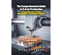 The Comprehensive Guide to 5-Axis Production: A Complete Guide to Setup, Programming & Production Excellence
