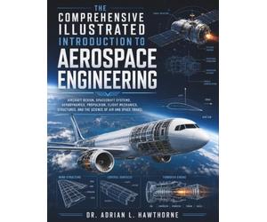 The Comprehensive Illustrated Introduction to Aerospace Engineering: Aircraft Design, Spacecraft Systems, Aerodynamics, Propulsion, Flight Mechanics, Structures, and the Science of Air and Space