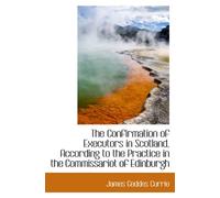 The Confirmation of Executors in Scotland, According to the Practice in the Commissariot of Edinburg