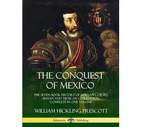 The Conquest of Mexico: The Seven Book History of Hernan Cortes, Mayan and Mexican Civilization, Complete in One Volume