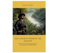 The Conquistador of the Amazon: Francisco de Orellana's Legendary Expedition