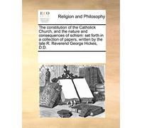 The Constitution of the Catholick Church, and the Nature and Consequences of Schism: Set Forth in a Collection of Papers, Written by the Late R. Reverend George Hickes, D.D.
