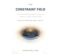 The Constraint Field: A Foundational Architecture of Agency Under Constraint (Cognitive Advantage Series)