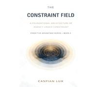 The Constraint Field: A Foundational Architecture of Agency Under Constraint (Cognitive Advantage Series)