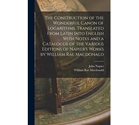 The Construction of the Wonderful Canon of Logarithms. Translated From Latin Into English With Notes and a Catalogue of the Various Editions of Napier's Works by William Rae Macdonald