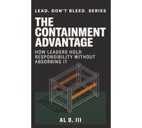 THE CONTAINMENT ADVANTAGE: How Leaders Hold Responsibility Without Absorbing It (Lead. Don’t Bleed. Series)
