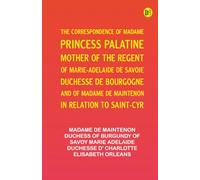 The Correspondence of Madame, Princess Palatine, Mother of the Regent of Marie-Adelaide de Savoie, Duchesse de Bourgogne and of Madame de Maintenon, in Relation to Saint-Cyr