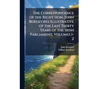 The Correspondence of the Right Hon. John Beresford, Illustrative of the Last Thirty Years of the Irish Parliament, Volumes 1-2
