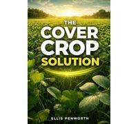 The Cover Crop Solution: A Practical Guide to Selecting and Managing Cover Crops That Build Fertility, Fix Nitrogen, and Grow Healthier Food