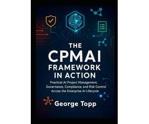 The CPMAI Framework in Action: Practical AI Project Management, Governance, Compliance, and Risk Control Across the Enterprise AI Lifecycle