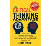 The Critical Thinking Advantage Practical Tools for Clearer Decisions in an Overwhelming World: How to Cut Through Noise, Overcome Bias, and Make Smarter Choices Every Day
