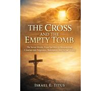 THE CROSS AND THE EMPTY TOMB: The Seven Words, From Sacrifice to Resurrection: A Journey into Forgiveness, Redemption, and Eternal Victory