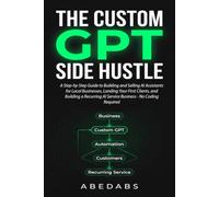 THE CUSTOM GPT SIDE HUSTLE: A Step-by-Step Guide to Building and Selling AI Assistants for Local Businesses, Landing Your First Clients, and Building a Recurring AI Service Business No Coding Required