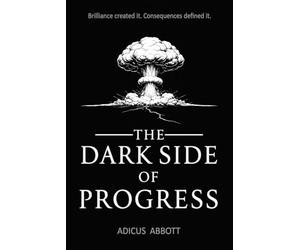 The Dark Side of Progress: 101 Inventions That Changed the World, Endangered the Planet, and Altered the Course of History in Terrifying Ways