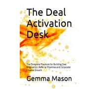 The Deal Activation Desk: The Complete Playbook for Building Deal Origination, Referral Pipelines and Corporate Finance Growth