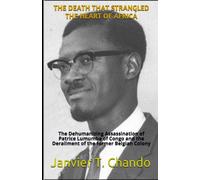 The Death That Strangled the Heart of Africa : The Dehumanizing Assassination of Patrice Lumumba of Congo and the Derailment of the former Belgian Colony