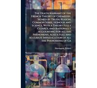 The Death-warrant of the French Theory of Chemistry, Signed by Truth, Reason, Common Sense, Honour and Science, With a Theory Fully Clearly, and ... Investigation of all the Phenomena of Ga