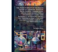 The Death-warrant of the French Theory of Chemistry, Signed by Truth, Reason, Common Sense, Honour and Science, With a Theory Fully Clearly, and ... Investigation of all the Phenomena of Ga