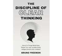 The Discipline of Clear Thinking: How to Cut Through Mental Noise, Sharpen Your Logic, and Make Strong, Intelligent Decisions With Confidence