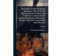 The Dispatches Of Field Marshal The Duke Of Wellington During His Various Campaigns In India, Denmark, Portugal, Spain, The Low Countries, And France