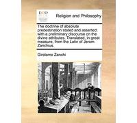 The Doctrine of Absolute Predestination Stated and Asserted: With a Preliminary Discourse on the Divine Attributes. Translated, in Great Measure, from the Latin of Jerom Zanchius.
