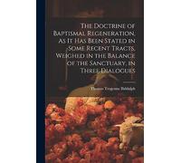The Doctrine of Baptismal Regeneration, As It Has Been Stated in Some Recent Tracts, Weighed in the Balance of the Sanctuary, in Three Dialogues