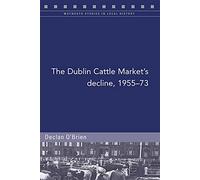 The Dublin Cattle Market's decline, 1955-73: A Story of Radical Change in the Irish Livestock Industry (Maynooth Studies in Local History)