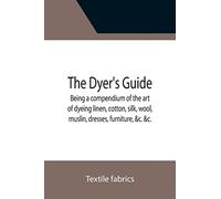 The Dyer's Guide Being a compendium of the art of dyeing linen, cotton, silk, wool, muslin, dresses, furniture, &c. &c.; with the method of scouring ... for whitening and sulphuring silk and wool;