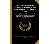 The Early Ecclesiastical History Of Dewsbury In The West-riding Of The County Of York: Including A Sketch Of The Introduction Of Christianity Into ... Added ... Dr. Whitaker's Account Of Dewsbury
